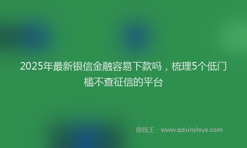 2025年最新银信金融容易下款吗，梳理5个低门槛不查征信的平台