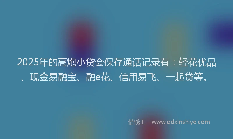 2025年的高炮小贷会保存通话记录有：轻花优品、现金易融宝、融e花、信用易飞、一起贷等。