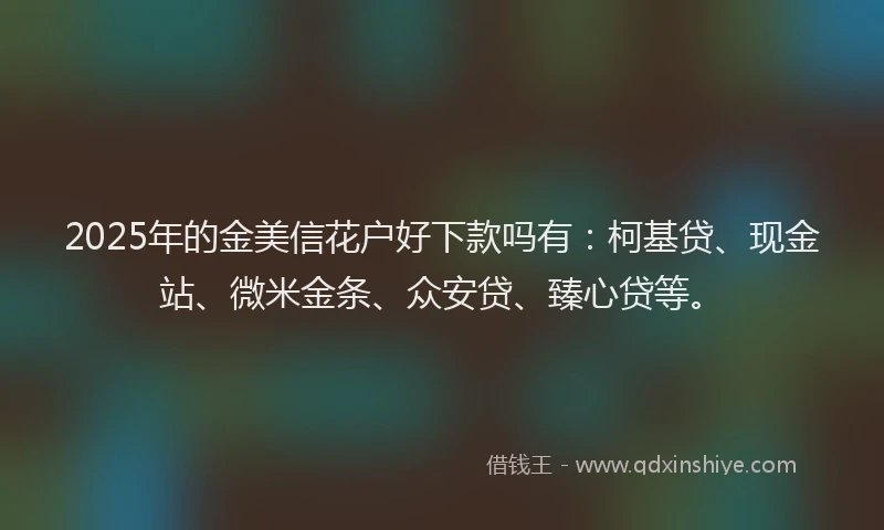 2025年的金美信花户好下款吗有：柯基贷、现金站、微米金条、众安贷、臻心贷等。