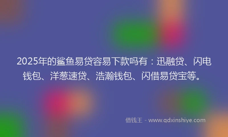 2025年的鲨鱼易贷容易下款吗有：迅融贷、闪电钱包、洋葱速贷、浩瀚钱包、闪借易贷宝等。