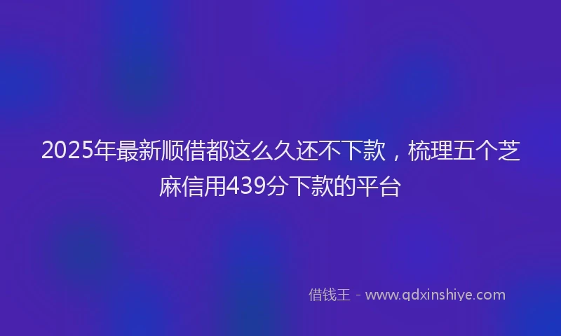 2025年最新顺借都这么久还不下款，梳理五个芝麻信用439分下款的平台