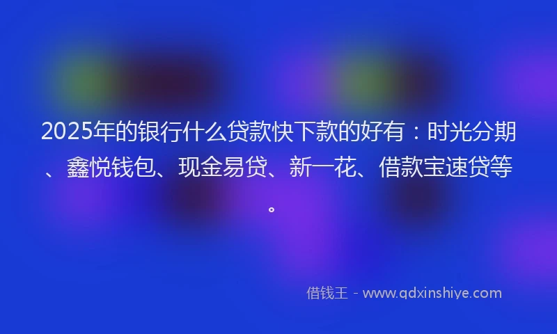 2025年的银行什么贷款快下款的好有：时光分期、鑫悦钱包、现金易贷、新一花、借款宝速贷等。