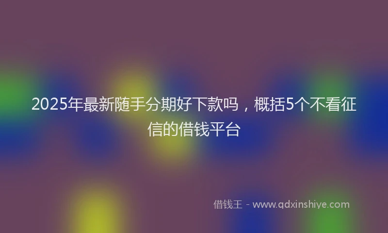 2025年最新随手分期好下款吗，概括5个不看征信的借钱平台