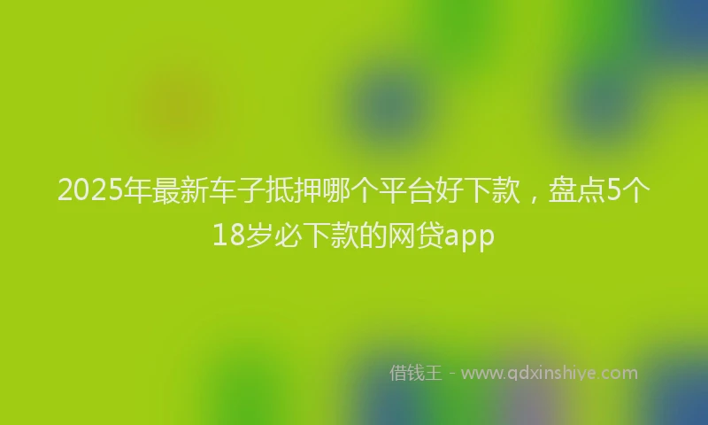 2025年最新车子抵押哪个平台好下款，盘点5个18岁必下款的网贷app
