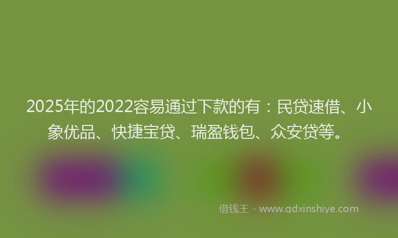 2025年的2022容易通过下款的有：民贷速借、小象优品、快捷宝贷、瑞盈钱包、众安贷等。
