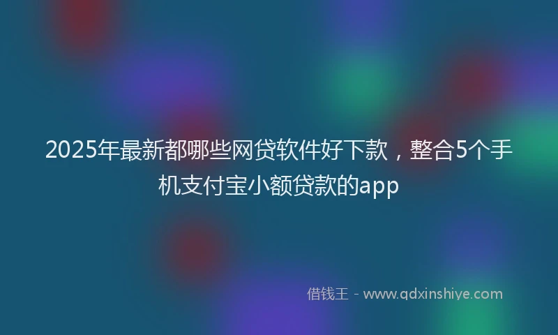 2025年最新都哪些网贷软件好下款，整合5个手机支付宝小额贷款的app