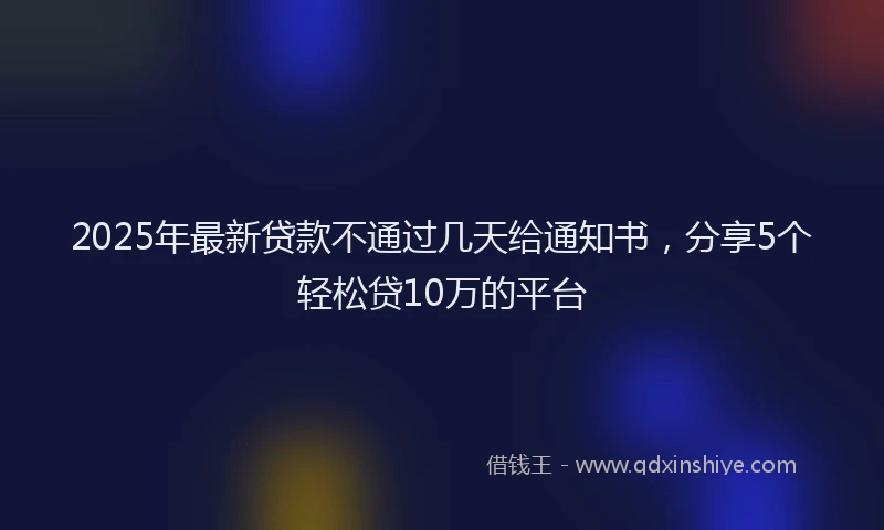 2025年最新贷款不通过几天给通知书，分享5个轻松贷10万的平台