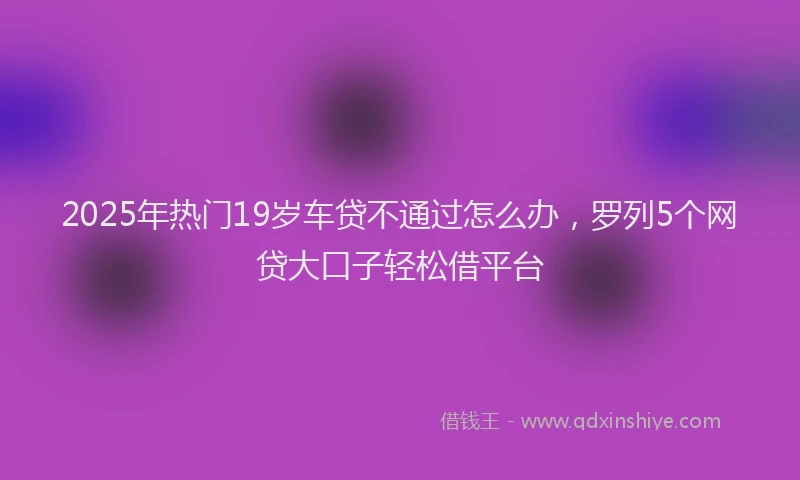 2025年热门19岁车贷不通过怎么办，罗列5个网贷大口子轻松借平台