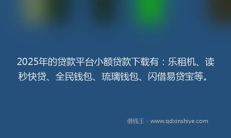 2025年的贷款平台小额贷款下载有：乐租机、读秒快贷、全民钱包、琉璃钱包、闪借易贷宝等。