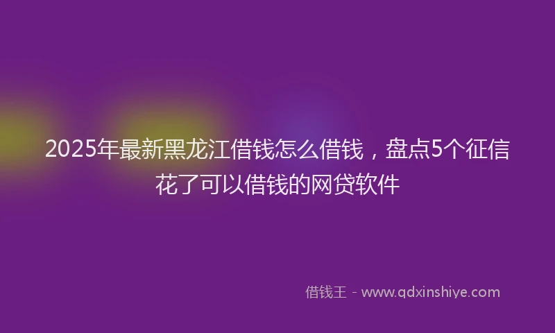 2025年最新黑龙江借钱怎么借钱，盘点5个征信花了可以借钱的网贷软件