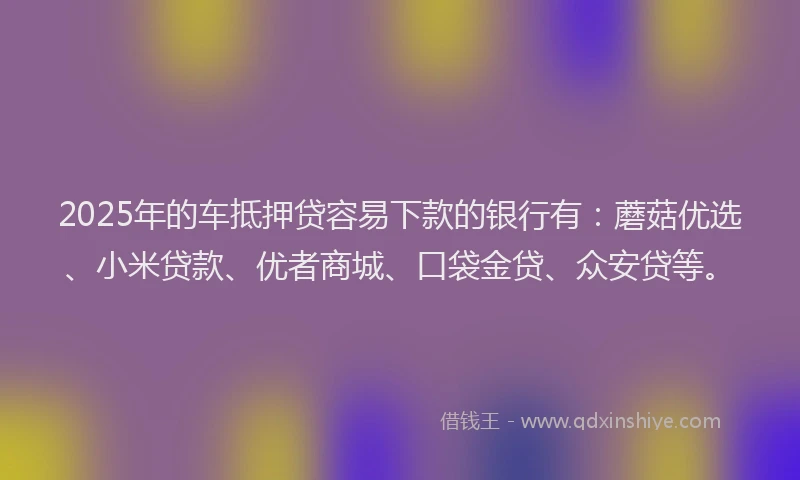 2025年的车抵押贷容易下款的银行有：蘑菇优选、小米贷款、优者商城、口袋金贷、众安贷等。
