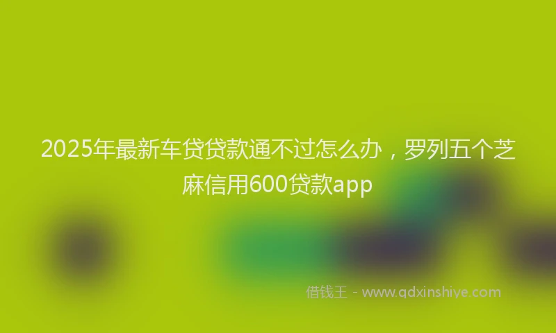 2025年最新车贷贷款通不过怎么办，罗列五个芝麻信用600贷款app