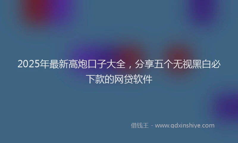 2025年最新高炮口子大全，分享五个无视黑白必下款的网贷软件
