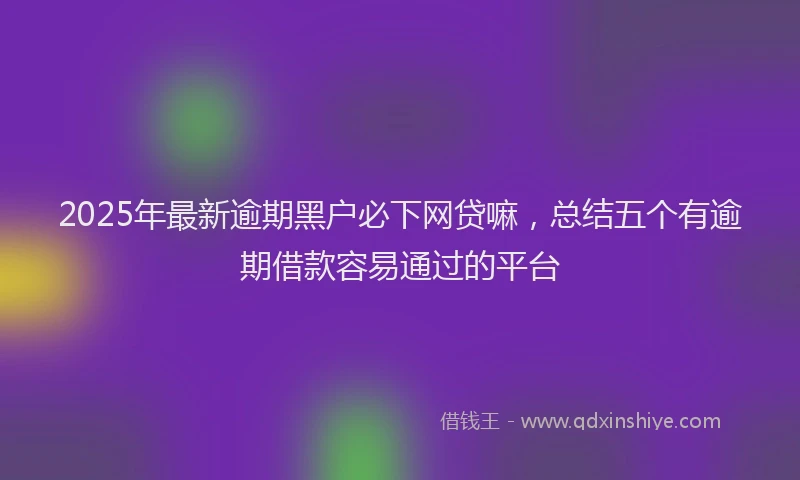 2025年最新逾期黑户必下网贷嘛，总结五个有逾期借款容易通过的平台