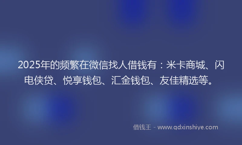 2025年的频繁在微信找人借钱有：米卡商城、闪电侠贷、悦享钱包、汇金钱包、友佳精选等。