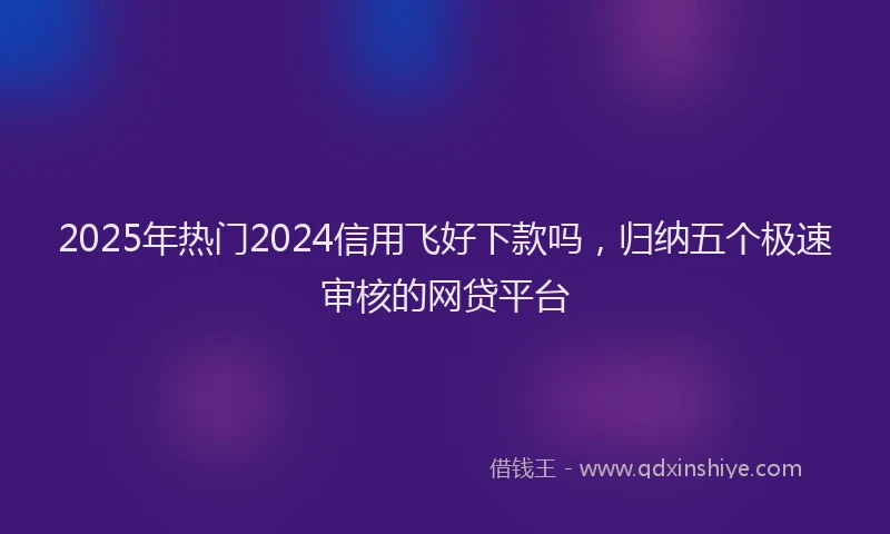2025年热门2024信用飞好下款吗，归纳五个极速审核的网贷平台