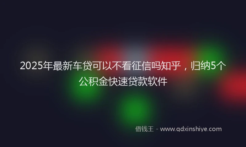 2025年最新车贷可以不看征信吗知乎，归纳5个公积金快速贷款软件