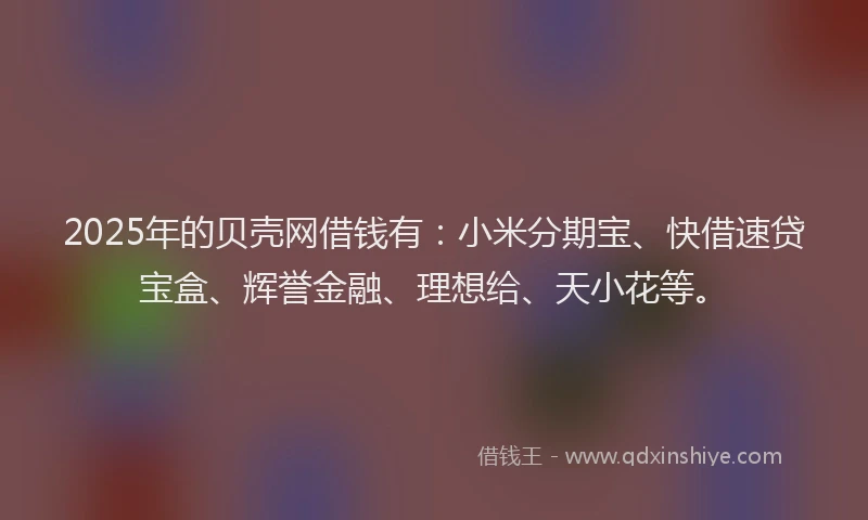 2025年的贝壳网借钱有：小米分期宝、快借速贷宝盒、辉誉金融、理想给、天小花等。