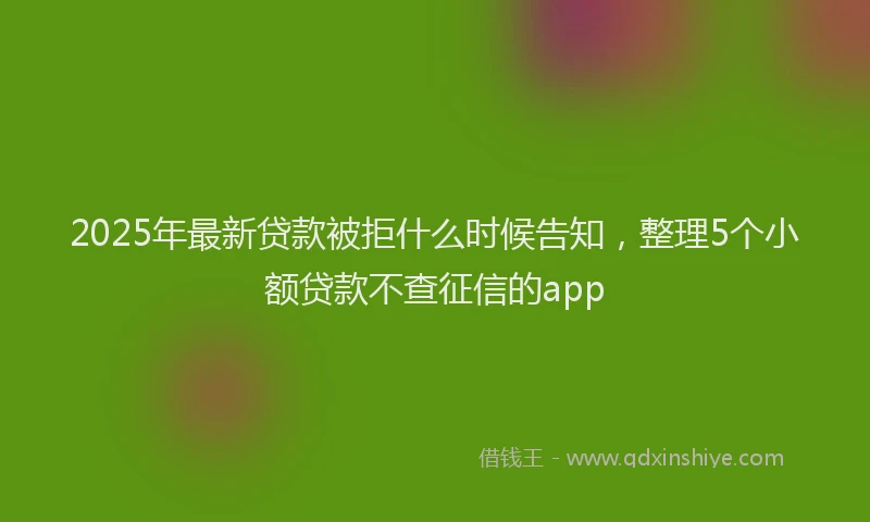 2025年最新贷款被拒什么时候告知，整理5个小额贷款不查征信的app
