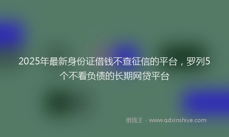 2025年最新身份证借钱不查征信的平台，罗列5个不看负债的长期网贷平台