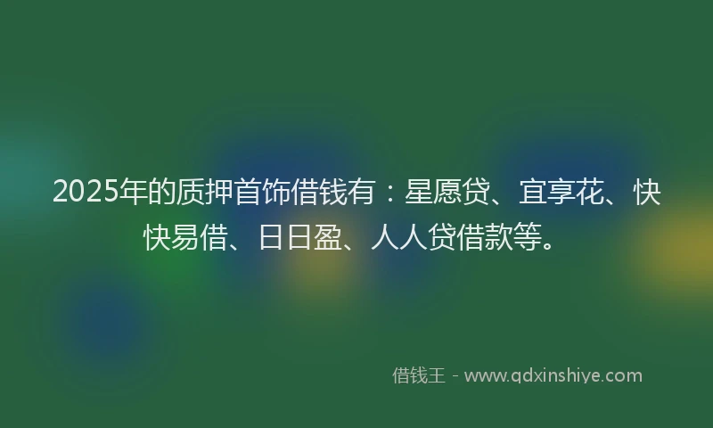 2025年的质押首饰借钱有：星愿贷、宜享花、快快易借、日日盈、人人贷借款等。