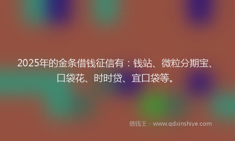 2025年的金条借钱征信有：钱站、微粒分期宝、口袋花、时时贷、宜口袋等。