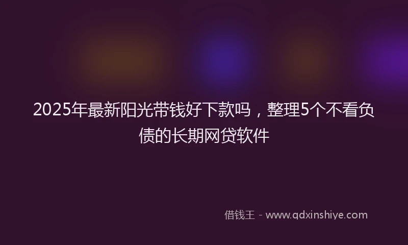 2025年最新阳光带钱好下款吗，整理5个不看负债的长期网贷软件