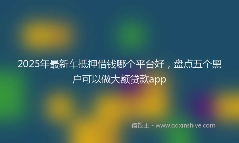 2025年最新车抵押借钱哪个平台好，盘点五个黑户可以做大额贷款app