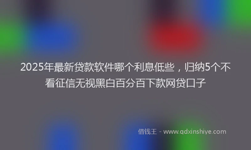 2025年最新贷款软件哪个利息低些，归纳5个不看征信无视黑白百分百下款网贷口子