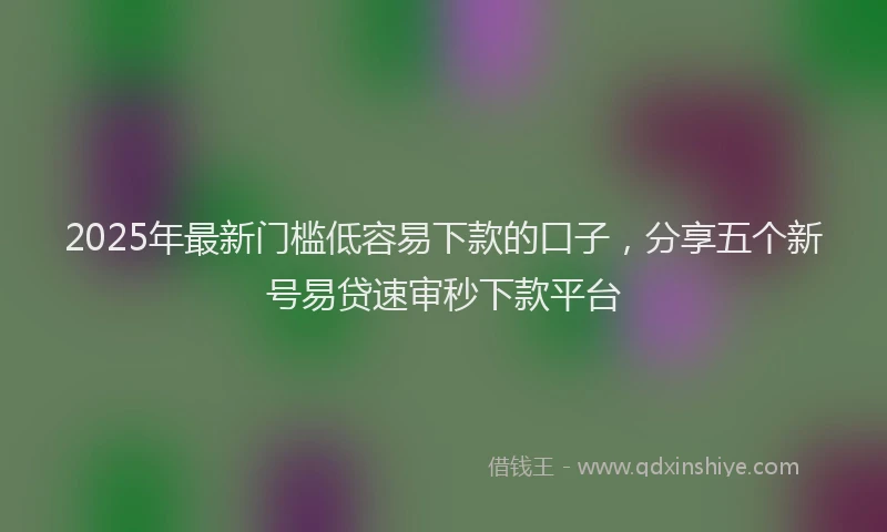 2025年最新门槛低容易下款的口子，分享五个新号易贷速审秒下款平台