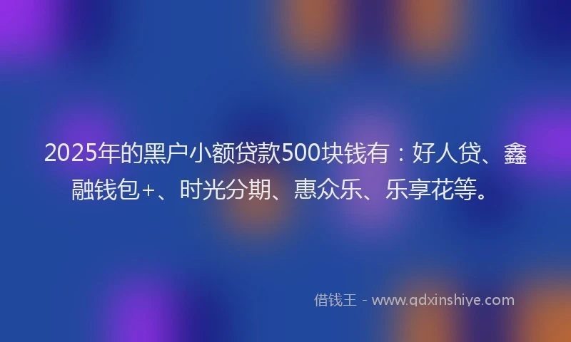 2025年的黑户小额贷款500块钱有：好人贷、鑫融钱包+、时光分期、惠众乐、乐享花等。