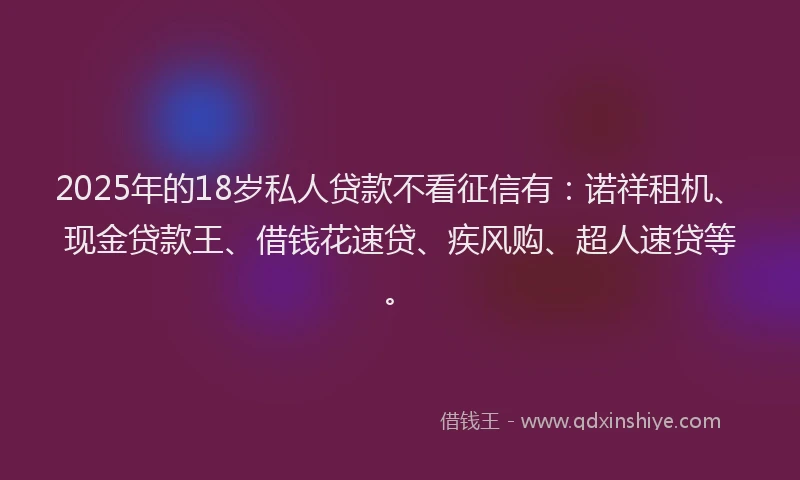 2025年的18岁私人贷款不看征信有：诺祥租机、现金贷款王、借钱花速贷、疾风购、超人速贷等。