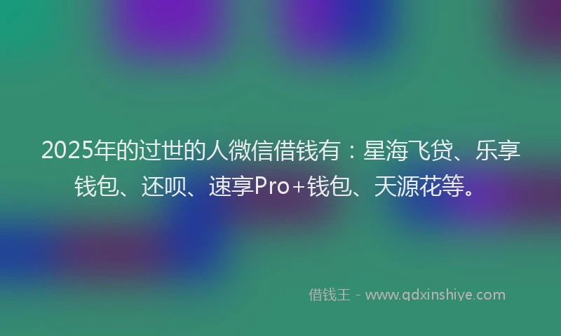 2025年的过世的人微信借钱有：星海飞贷、乐享钱包、还呗、速享Pro+钱包、天源花等。