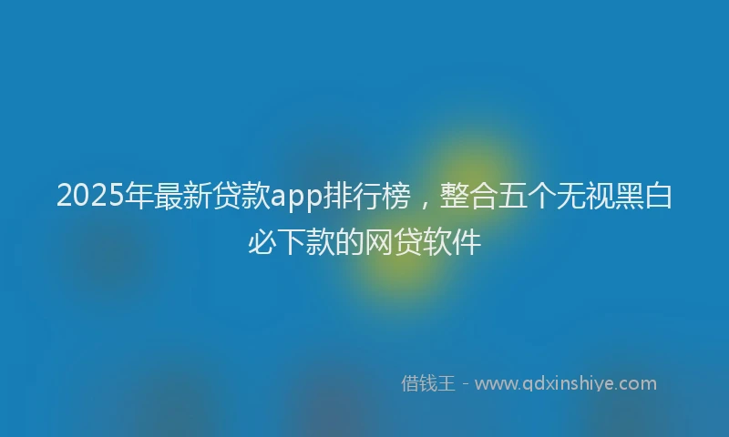 2025年最新贷款app排行榜，整合五个无视黑白必下款的网贷软件