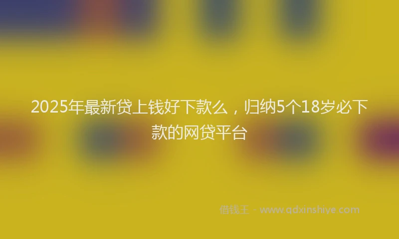 2025年最新贷上钱好下款么，归纳5个18岁必下款的网贷平台