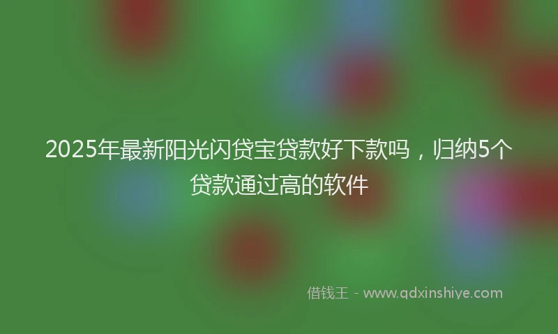 2025年最新阳光闪贷宝贷款好下款吗，归纳5个贷款通过高的软件