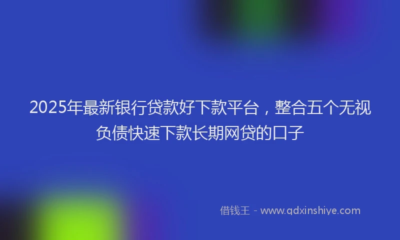 2025年最新银行贷款好下款平台，整合五个无视负债快速下款长期网贷的口子