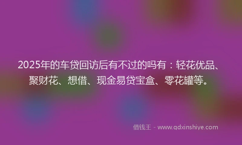 2025年的车贷回访后有不过的吗有：轻花优品、聚财花、想借、现金易贷宝盒、零花罐等。