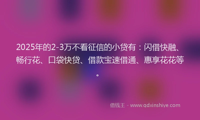 2025年的2-3万不看征信的小贷有：闪借快融、畅行花、口袋快贷、借款宝速借通、惠享花花等。
