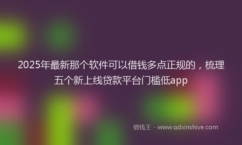 2025年最新那个软件可以借钱多点正规的，梳理五个新上线贷款平台门槛低app