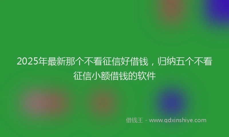2025年最新那个不看征信好借钱，归纳五个不看征信小额借钱的软件