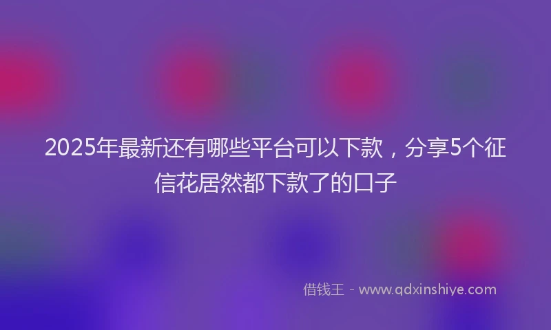 2025年最新还有哪些平台可以下款，分享5个征信花居然都下款了的口子