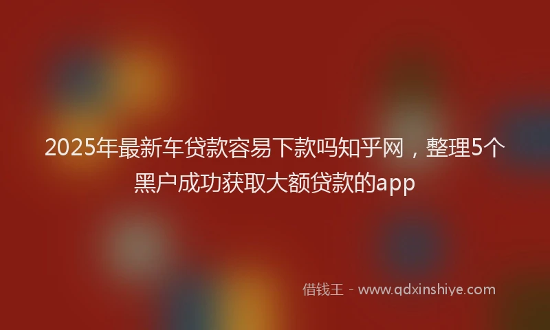 2025年最新车贷款容易下款吗知乎网，整理5个黑户成功获取大额贷款的app