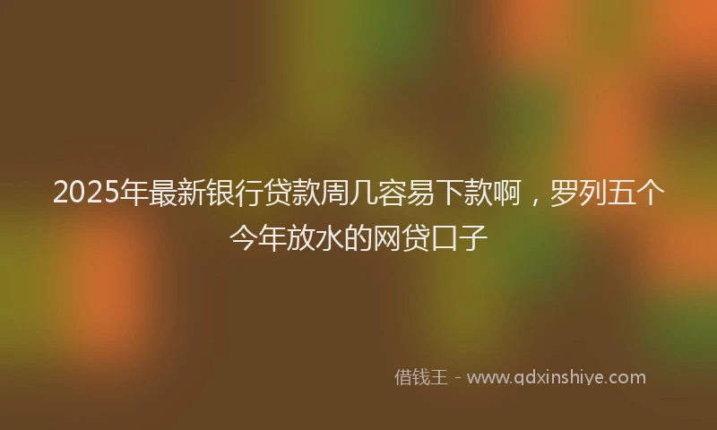 2025年最新银行贷款周几容易下款啊，罗列五个今年放水的网贷口子