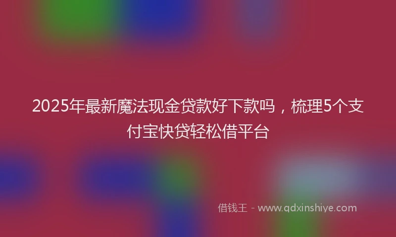 2025年最新魔法现金贷款好下款吗，梳理5个支付宝快贷轻松借平台