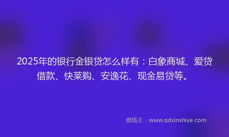 2025年的银行金银贷怎么样有：白象商城、爱贷借款、快莱购、安逸花、现金易贷等。