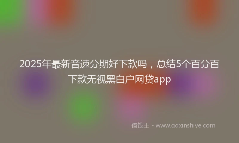 2025年最新音速分期好下款吗，总结5个百分百下款无视黑白户网贷app