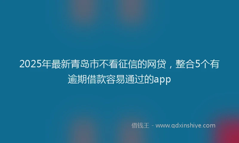 2025年最新青岛市不看征信的网贷，整合5个有逾期借款容易通过的app
