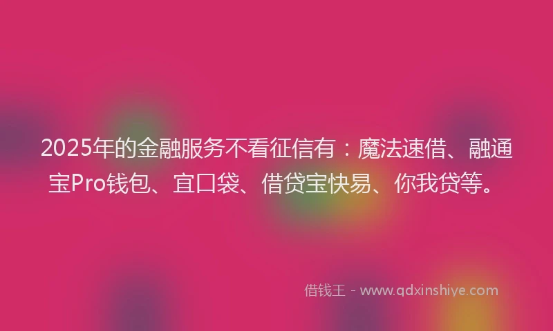 2025年的金融服务不看征信有：魔法速借、融通宝Pro钱包、宜口袋、借贷宝快易、你我贷等。