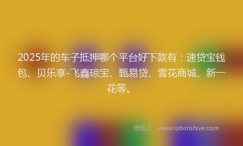 2025年的车子抵押哪个平台好下款有：速贷宝钱包、贝乐享-飞鑫琼宝、甄易贷、雪花商城、新一花等。